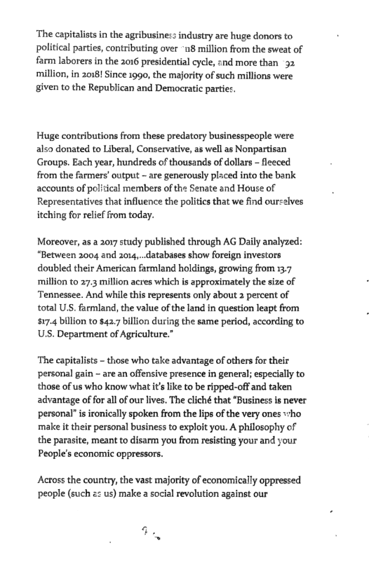 ‘The capitalists i the agribusiness industry are huge donors to political parties, contributing over “u8 million from the sweat of farm laborers in the 2016 presidential cycle, znd more than 32 million, in 2018! Since 1990, the majority of such millions were given to the Republican and Democratic partiet.  Huge contributions from these predatory businesspeople were also donated to Liberal, Conservative, as well as Nonpartisan Groups. Each year, hundreds of thousands of dollars - fleeced from the farmers’ output - are generously placed into the bank accounts of political members of the Senate and House of Representatives that influence the politcs that we find ourselves itching for relief from today.  Moreaver, as a 2017 study published through AG Daily analyzed: “Between 2004 and 2014, databases show foreign investors doubled their American farmland holdings, growing from 137 million to 27.3 million acres which is approximately the size of Tennessee. And while this represents only about 2 percent of total US. farmland, the value of the land in question leapt from $17.4 billion to $42.7 billion during the same period, according to U.S. Department of Agriculture.”  ‘The capitalists - those who take advantage of others for their personal gain - are an offensive presence in general; especially to those of us who know what itslike to be ripped-off and taken advantage of for all of our lives. The cliché that “Business s never personal” is ironically spoken from the lips of the very ones «+ho make it their personal business to exploit you. A philosophy of the parasite, meant to disarm you from resisting your and your Peoples economic oppressors.  Across the country, the vast majority of economically oppressed people (such &z us) make 2 social revolution against our  
